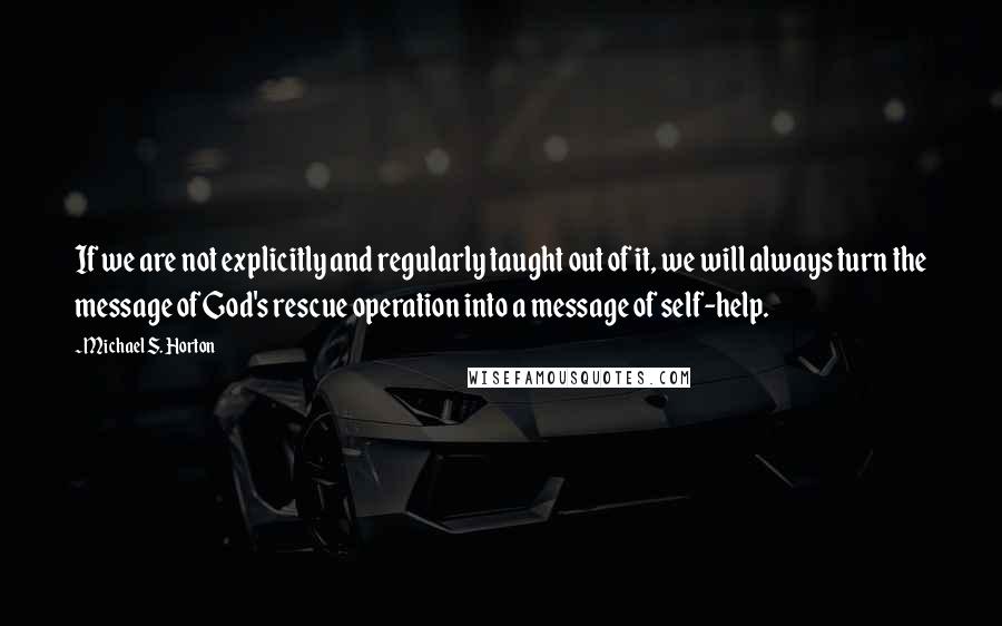 Michael S. Horton Quotes: If we are not explicitly and regularly taught out of it, we will always turn the message of God's rescue operation into a message of self-help.