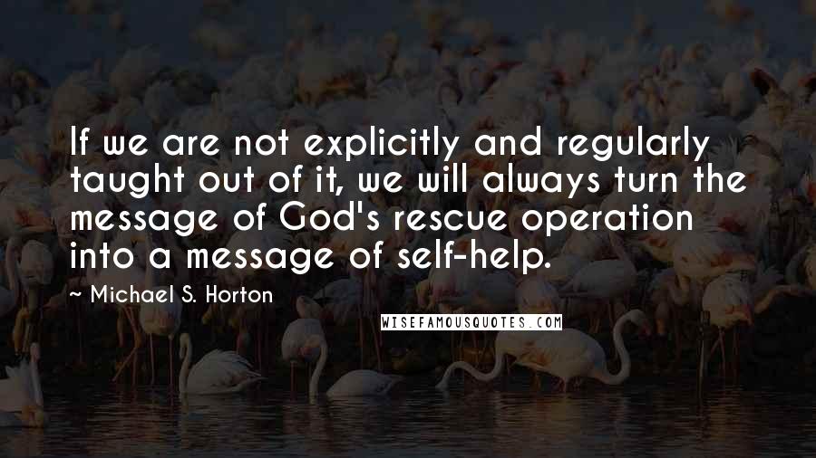 Michael S. Horton Quotes: If we are not explicitly and regularly taught out of it, we will always turn the message of God's rescue operation into a message of self-help.