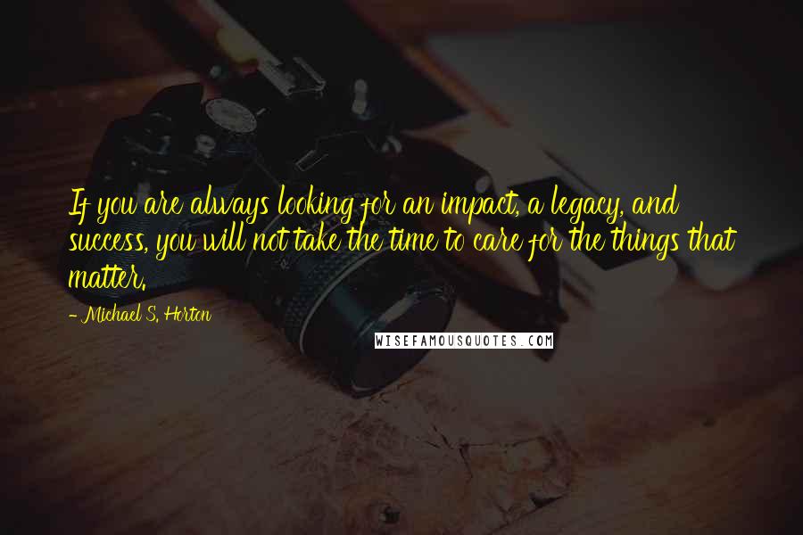 Michael S. Horton Quotes: If you are always looking for an impact, a legacy, and success, you will not take the time to care for the things that matter.