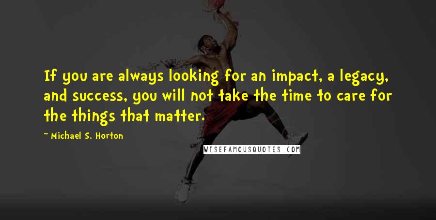 Michael S. Horton Quotes: If you are always looking for an impact, a legacy, and success, you will not take the time to care for the things that matter.