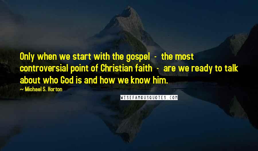 Michael S. Horton Quotes: Only when we start with the gospel  -  the most controversial point of Christian faith  -  are we ready to talk about who God is and how we know him.