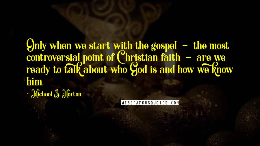 Michael S. Horton Quotes: Only when we start with the gospel  -  the most controversial point of Christian faith  -  are we ready to talk about who God is and how we know him.