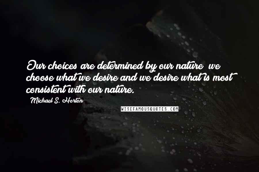 Michael S. Horton Quotes: Our choices are determined by our nature; we choose what we desire and we desire what is most consistent with our nature.