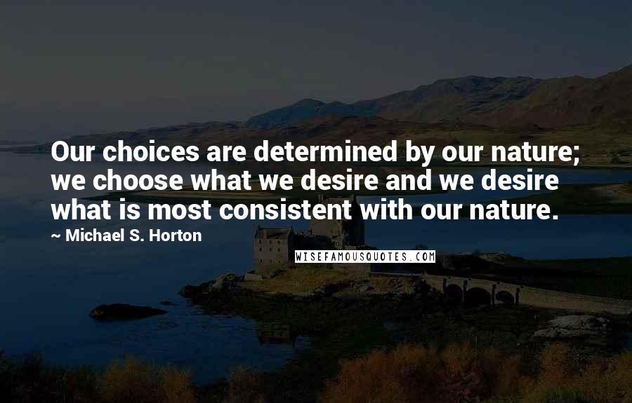 Michael S. Horton Quotes: Our choices are determined by our nature; we choose what we desire and we desire what is most consistent with our nature.