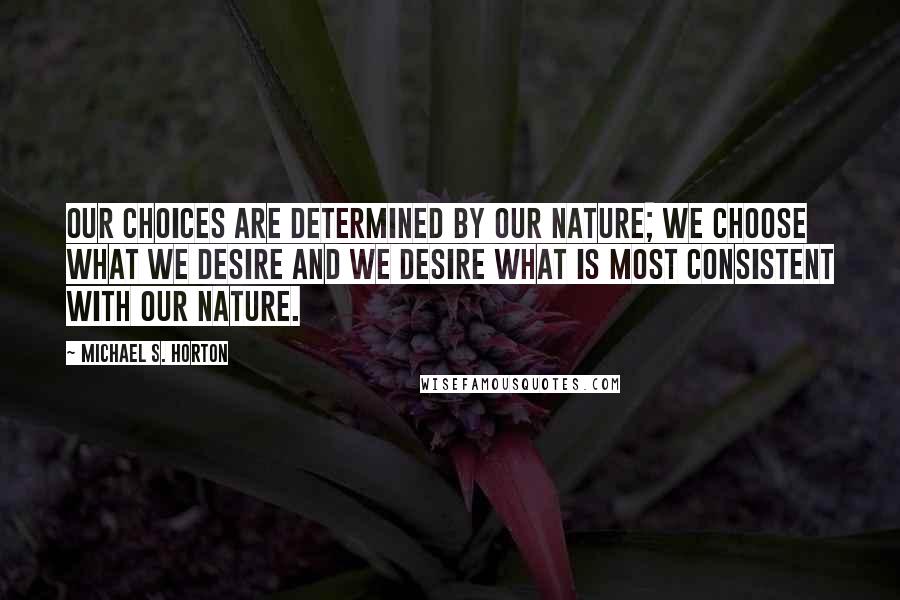 Michael S. Horton Quotes: Our choices are determined by our nature; we choose what we desire and we desire what is most consistent with our nature.