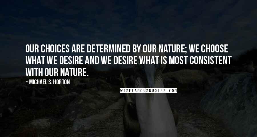 Michael S. Horton Quotes: Our choices are determined by our nature; we choose what we desire and we desire what is most consistent with our nature.