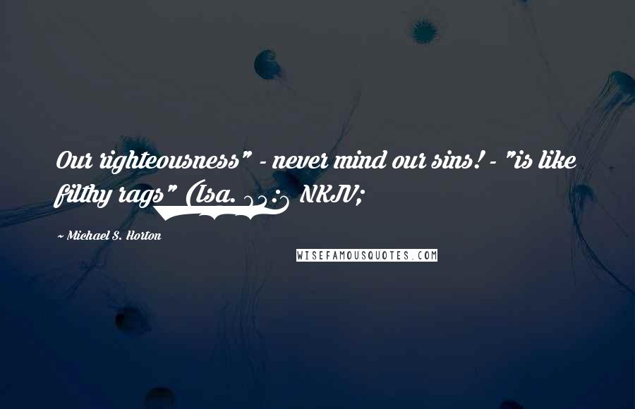 Michael S. Horton Quotes: Our righteousness" - never mind our sins! - "is like filthy rags" (Isa. 64:6 NKJV;
