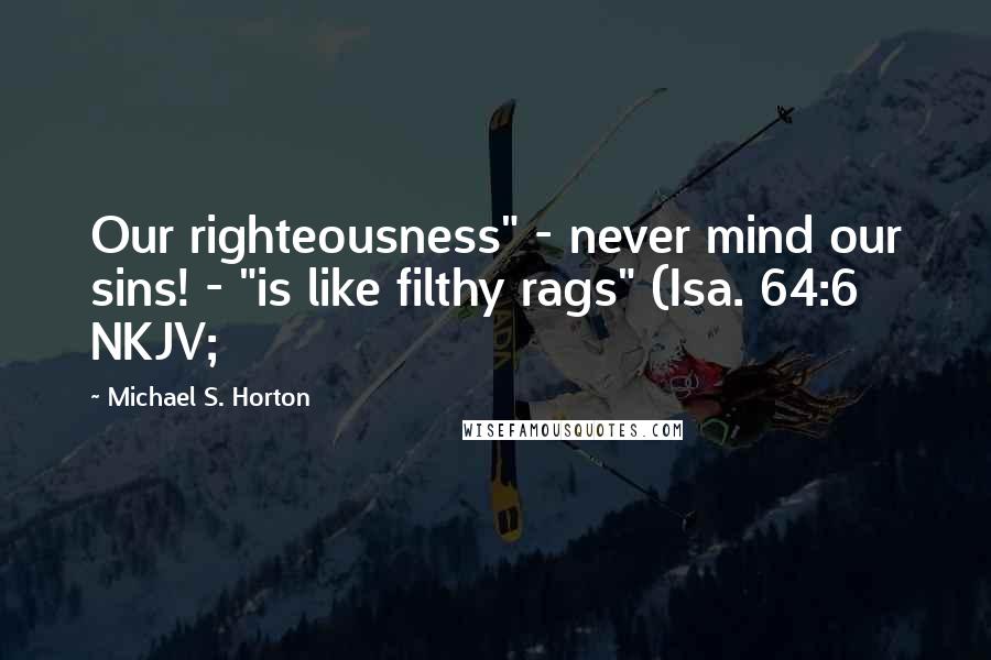 Michael S. Horton Quotes: Our righteousness" - never mind our sins! - "is like filthy rags" (Isa. 64:6 NKJV;