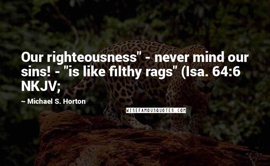 Michael S. Horton Quotes: Our righteousness" - never mind our sins! - "is like filthy rags" (Isa. 64:6 NKJV;