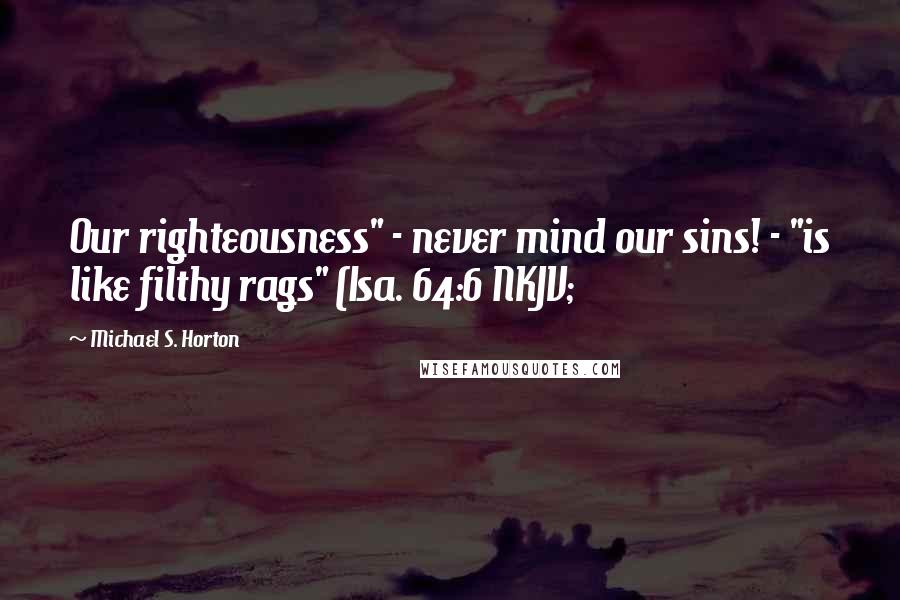 Michael S. Horton Quotes: Our righteousness" - never mind our sins! - "is like filthy rags" (Isa. 64:6 NKJV;