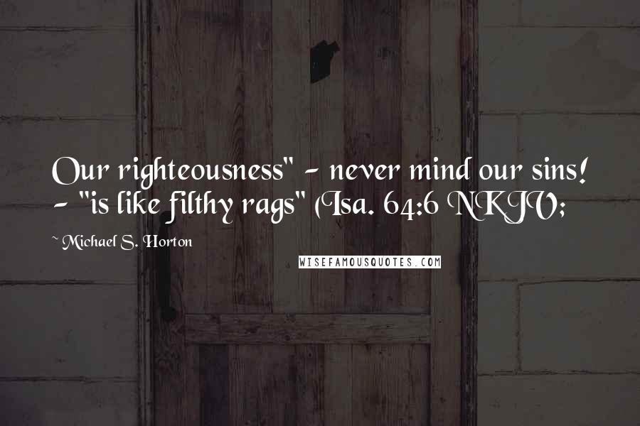 Michael S. Horton Quotes: Our righteousness" - never mind our sins! - "is like filthy rags" (Isa. 64:6 NKJV;