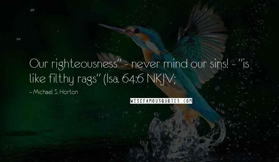 Michael S. Horton Quotes: Our righteousness" - never mind our sins! - "is like filthy rags" (Isa. 64:6 NKJV;