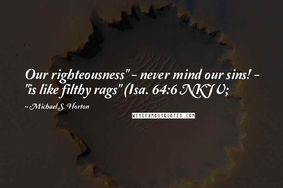 Michael S. Horton Quotes: Our righteousness" - never mind our sins! - "is like filthy rags" (Isa. 64:6 NKJV;