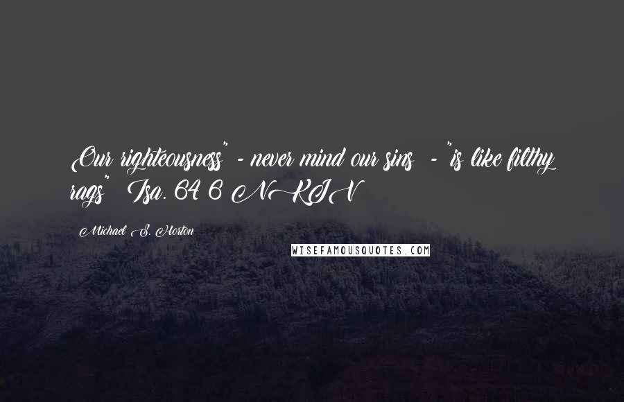 Michael S. Horton Quotes: Our righteousness" - never mind our sins! - "is like filthy rags" (Isa. 64:6 NKJV;