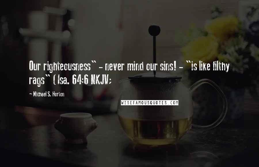 Michael S. Horton Quotes: Our righteousness" - never mind our sins! - "is like filthy rags" (Isa. 64:6 NKJV;