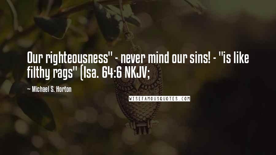 Michael S. Horton Quotes: Our righteousness" - never mind our sins! - "is like filthy rags" (Isa. 64:6 NKJV;