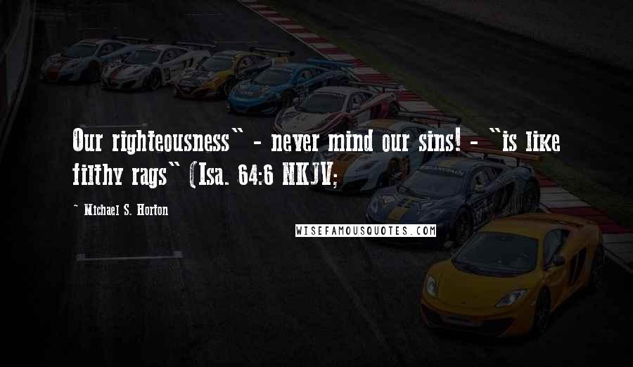 Michael S. Horton Quotes: Our righteousness" - never mind our sins! - "is like filthy rags" (Isa. 64:6 NKJV;