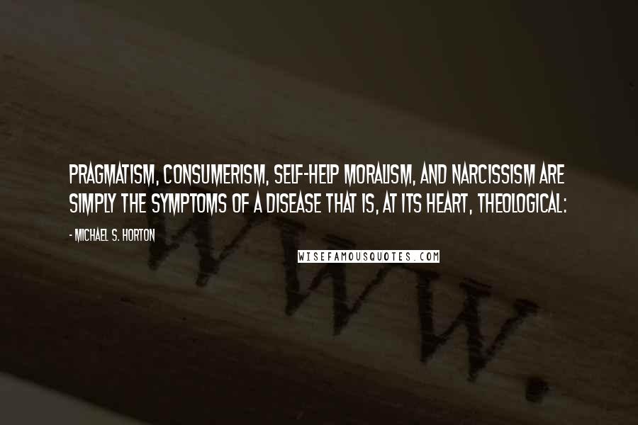 Michael S. Horton Quotes: Pragmatism, consumerism, self-help moralism, and narcissism are simply the symptoms of a disease that is, at its heart, theological: