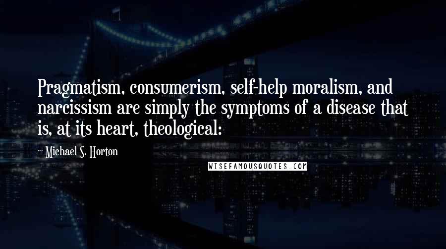 Michael S. Horton Quotes: Pragmatism, consumerism, self-help moralism, and narcissism are simply the symptoms of a disease that is, at its heart, theological: