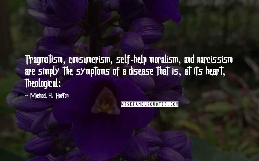 Michael S. Horton Quotes: Pragmatism, consumerism, self-help moralism, and narcissism are simply the symptoms of a disease that is, at its heart, theological: