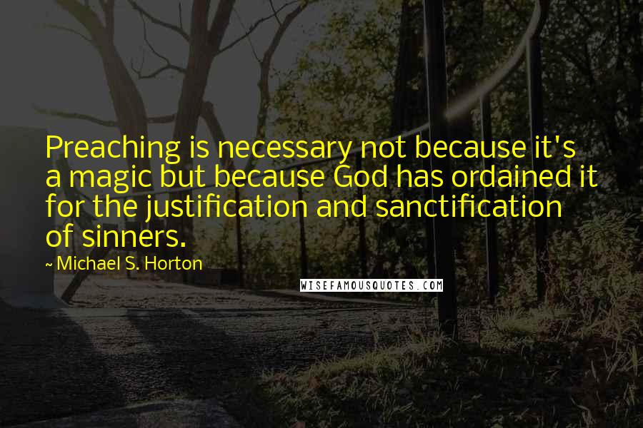 Michael S. Horton Quotes: Preaching is necessary not because it's a magic but because God has ordained it for the justification and sanctification of sinners.