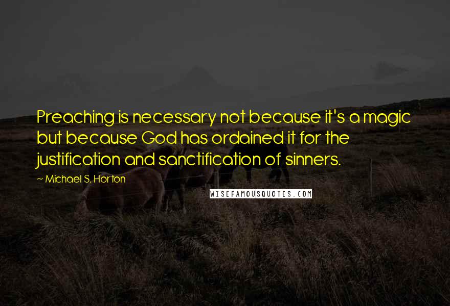 Michael S. Horton Quotes: Preaching is necessary not because it's a magic but because God has ordained it for the justification and sanctification of sinners.