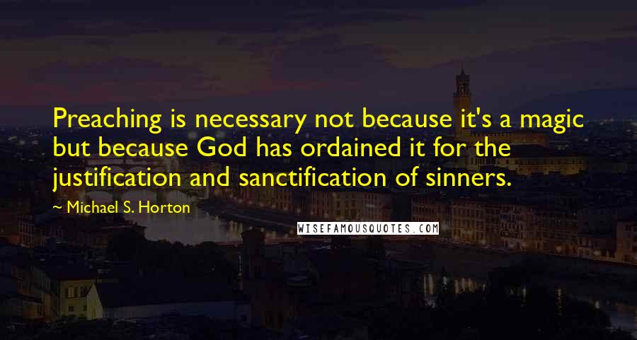 Michael S. Horton Quotes: Preaching is necessary not because it's a magic but because God has ordained it for the justification and sanctification of sinners.