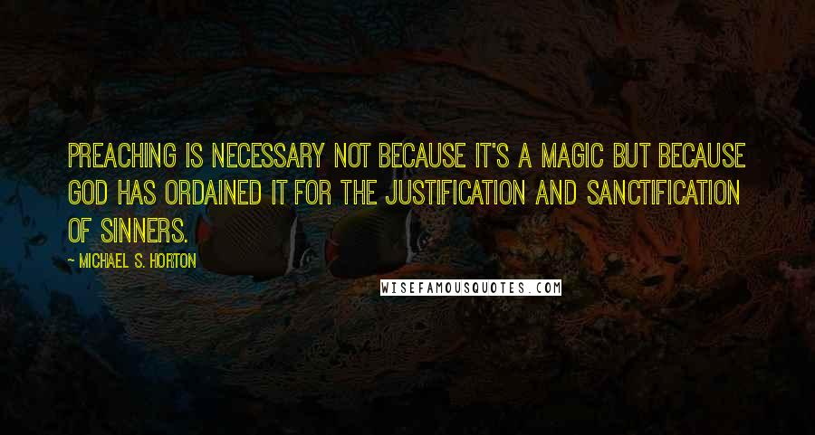 Michael S. Horton Quotes: Preaching is necessary not because it's a magic but because God has ordained it for the justification and sanctification of sinners.