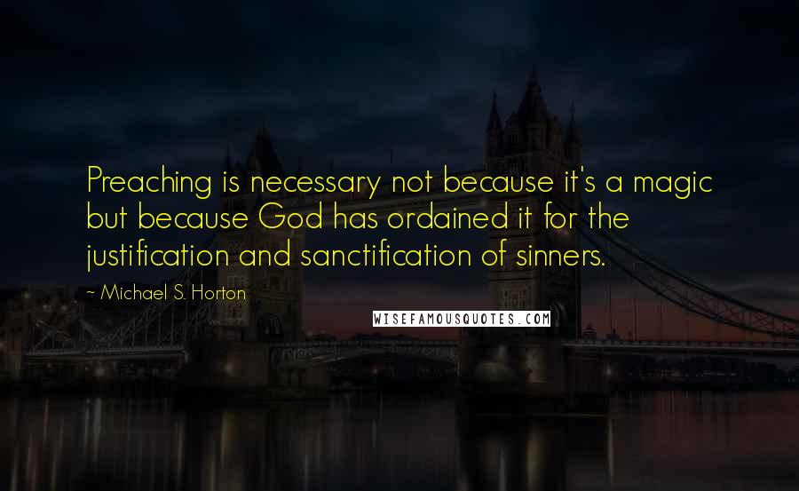 Michael S. Horton Quotes: Preaching is necessary not because it's a magic but because God has ordained it for the justification and sanctification of sinners.