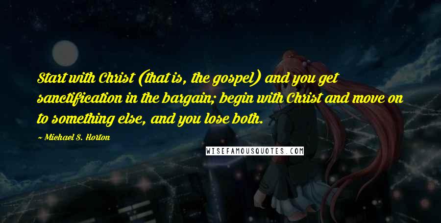 Michael S. Horton Quotes: Start with Christ (that is, the gospel) and you get sanctification in the bargain; begin with Christ and move on to something else, and you lose both.