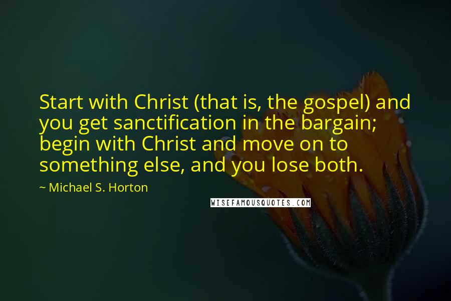 Michael S. Horton Quotes: Start with Christ (that is, the gospel) and you get sanctification in the bargain; begin with Christ and move on to something else, and you lose both.