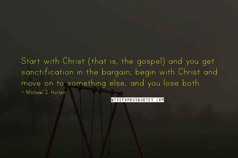 Michael S. Horton Quotes: Start with Christ (that is, the gospel) and you get sanctification in the bargain; begin with Christ and move on to something else, and you lose both.