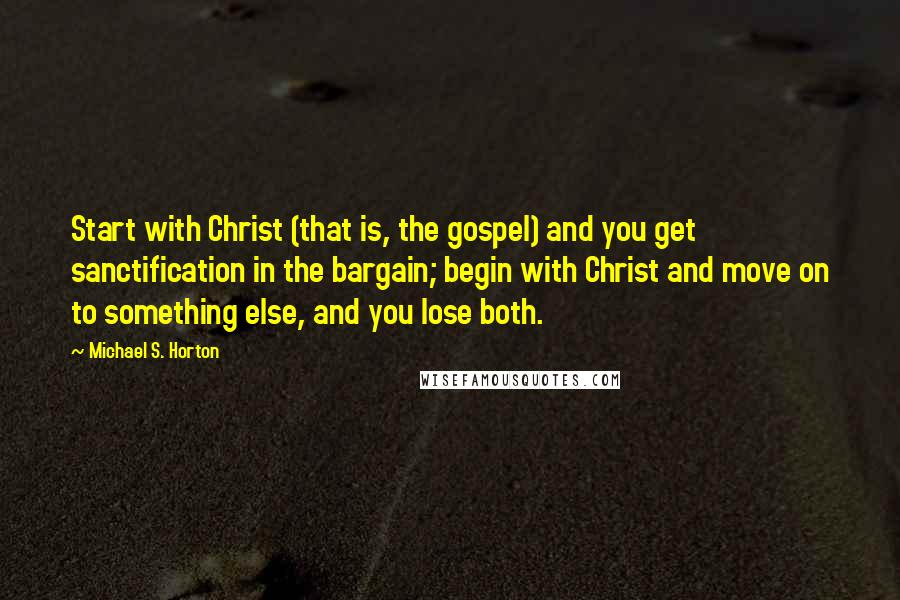 Michael S. Horton Quotes: Start with Christ (that is, the gospel) and you get sanctification in the bargain; begin with Christ and move on to something else, and you lose both.