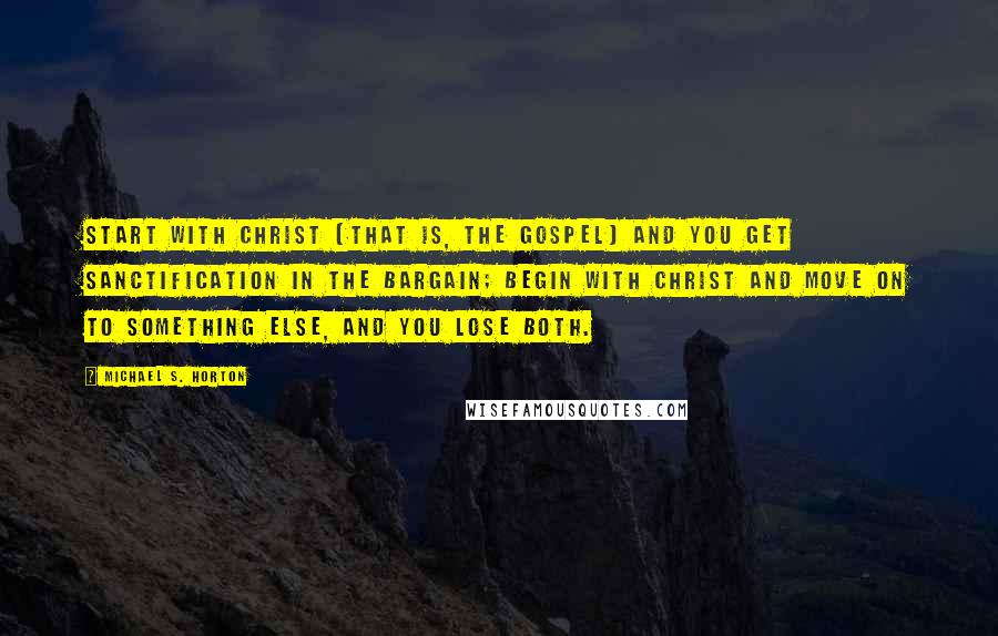 Michael S. Horton Quotes: Start with Christ (that is, the gospel) and you get sanctification in the bargain; begin with Christ and move on to something else, and you lose both.