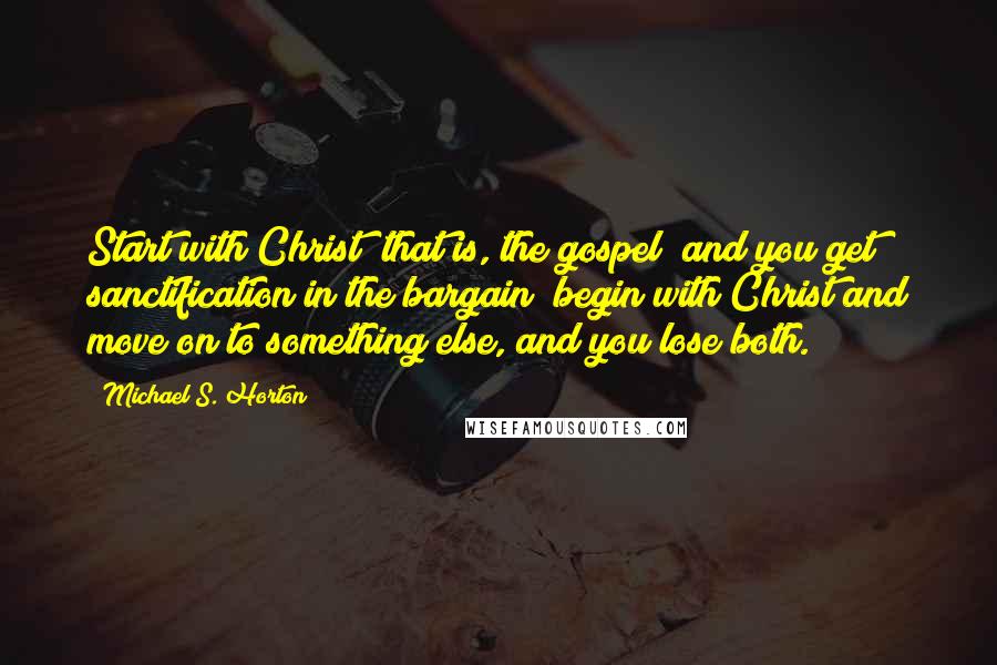 Michael S. Horton Quotes: Start with Christ (that is, the gospel) and you get sanctification in the bargain; begin with Christ and move on to something else, and you lose both.