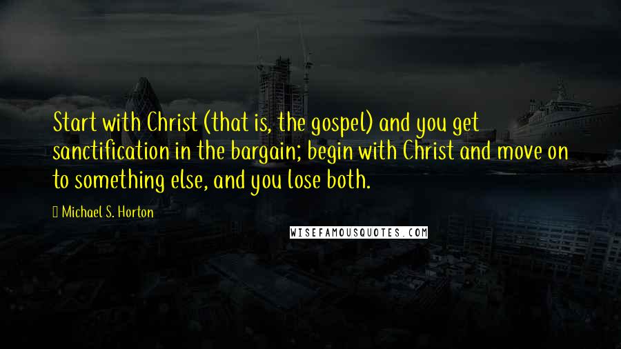 Michael S. Horton Quotes: Start with Christ (that is, the gospel) and you get sanctification in the bargain; begin with Christ and move on to something else, and you lose both.