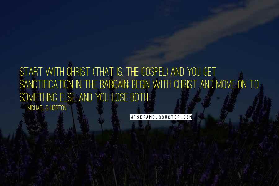 Michael S. Horton Quotes: Start with Christ (that is, the gospel) and you get sanctification in the bargain; begin with Christ and move on to something else, and you lose both.