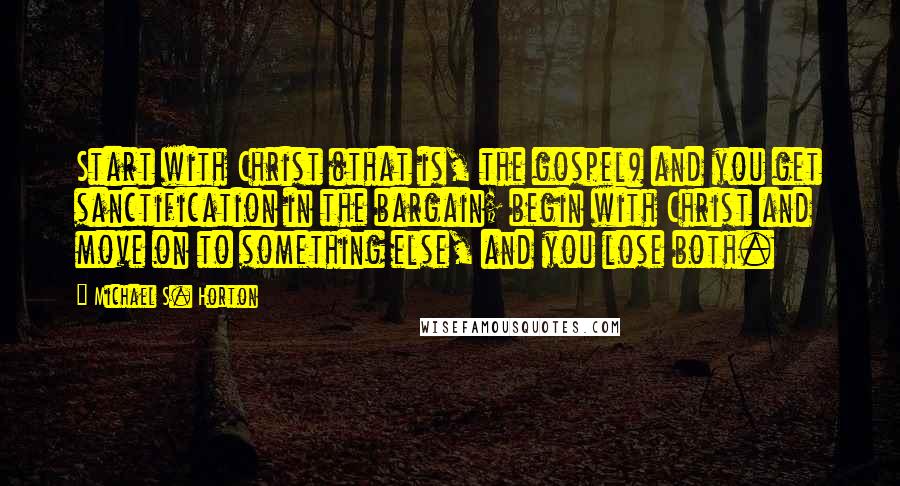 Michael S. Horton Quotes: Start with Christ (that is, the gospel) and you get sanctification in the bargain; begin with Christ and move on to something else, and you lose both.