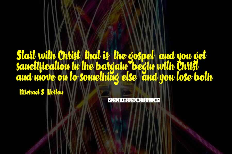 Michael S. Horton Quotes: Start with Christ (that is, the gospel) and you get sanctification in the bargain; begin with Christ and move on to something else, and you lose both.