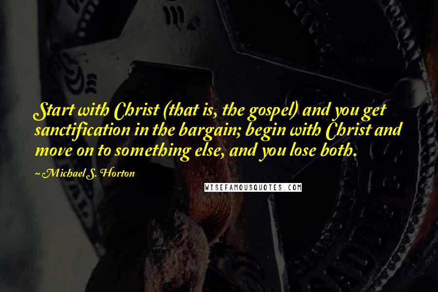 Michael S. Horton Quotes: Start with Christ (that is, the gospel) and you get sanctification in the bargain; begin with Christ and move on to something else, and you lose both.