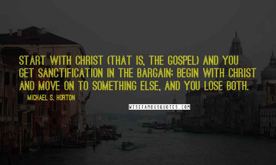 Michael S. Horton Quotes: Start with Christ (that is, the gospel) and you get sanctification in the bargain; begin with Christ and move on to something else, and you lose both.