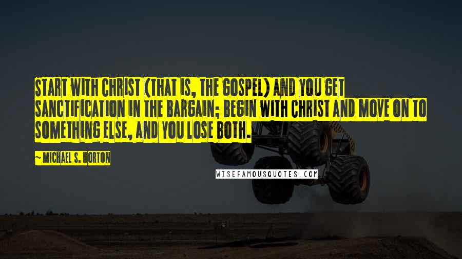 Michael S. Horton Quotes: Start with Christ (that is, the gospel) and you get sanctification in the bargain; begin with Christ and move on to something else, and you lose both.