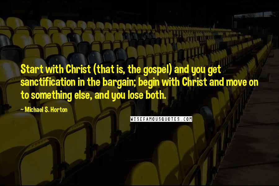 Michael S. Horton Quotes: Start with Christ (that is, the gospel) and you get sanctification in the bargain; begin with Christ and move on to something else, and you lose both.