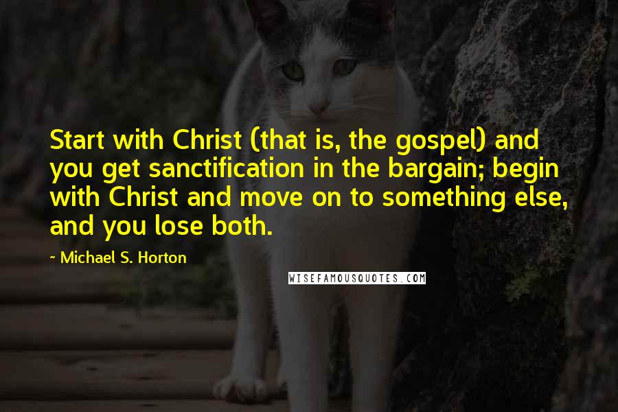 Michael S. Horton Quotes: Start with Christ (that is, the gospel) and you get sanctification in the bargain; begin with Christ and move on to something else, and you lose both.