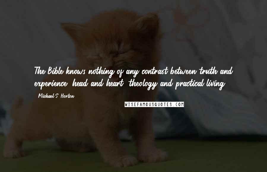 Michael S. Horton Quotes: The Bible knows nothing of any contrast between truth and experience, head and heart, theology and practical living.