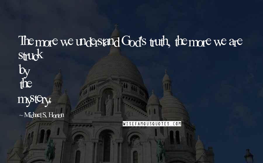 Michael S. Horton Quotes: The more we understand God's truth, the more we are struck by the mystery.