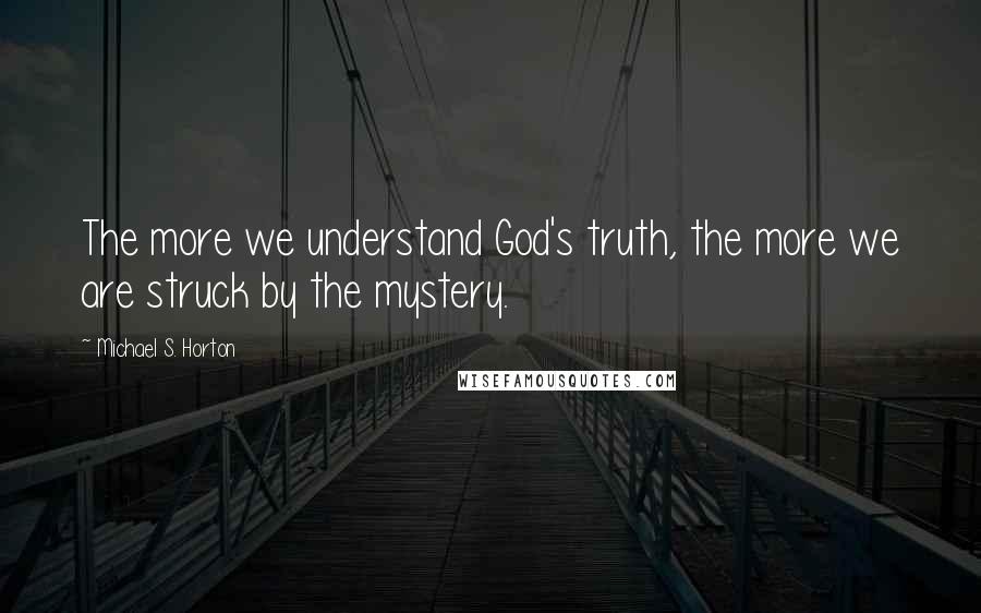 Michael S. Horton Quotes: The more we understand God's truth, the more we are struck by the mystery.