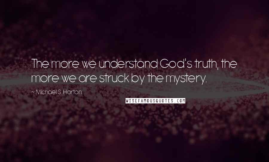 Michael S. Horton Quotes: The more we understand God's truth, the more we are struck by the mystery.