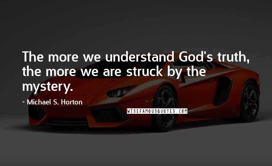 Michael S. Horton Quotes: The more we understand God's truth, the more we are struck by the mystery.