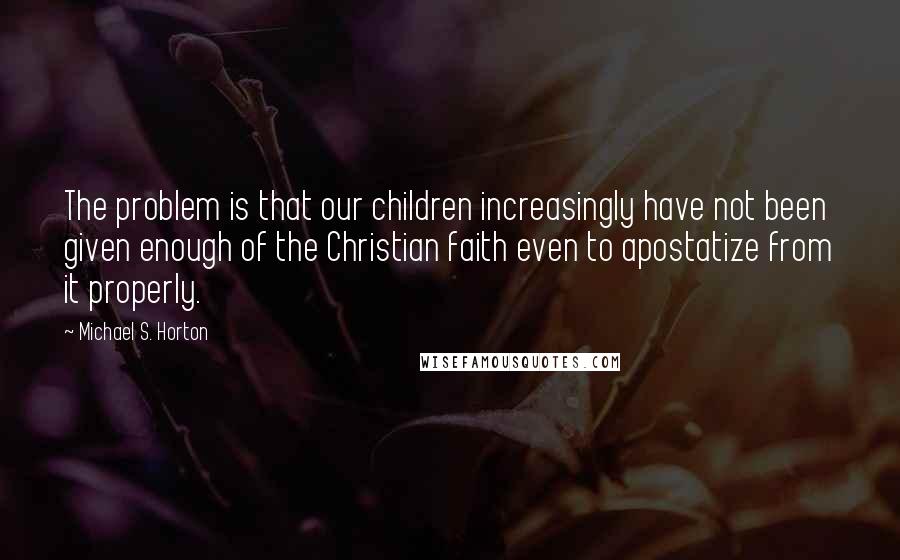 Michael S. Horton Quotes: The problem is that our children increasingly have not been given enough of the Christian faith even to apostatize from it properly.